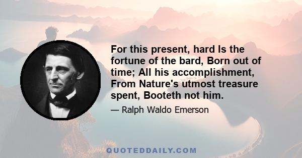 For this present, hard Is the fortune of the bard, Born out of time; All his accomplishment, From Nature's utmost treasure spent, Booteth not him.