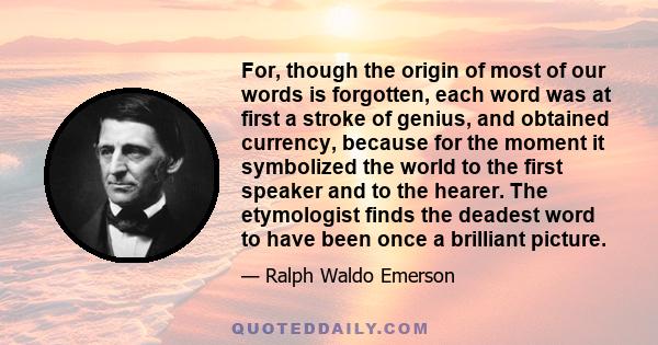 For, though the origin of most of our words is forgotten, each word was at first a stroke of genius, and obtained currency, because for the moment it symbolized the world to the first speaker and to the hearer. The