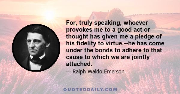 For, truly speaking, whoever provokes me to a good act or thought has given me a pledge of his fidelity to virtue,--he has come under the bonds to adhere to that cause to which we are jointly attached.