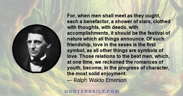 For, when men shall meet as they ought, each a benefactor, a shower of stars, clothed with thoughts, with deeds, with accomplishments, it should be the festival of nature which all things announce. Of such friendship,