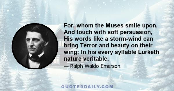 For, whom the Muses smile upon, And touch with soft persuasion, His words like a storm-wind can bring Terror and beauty on their wing; In his every syllable Lurketh nature veritable.