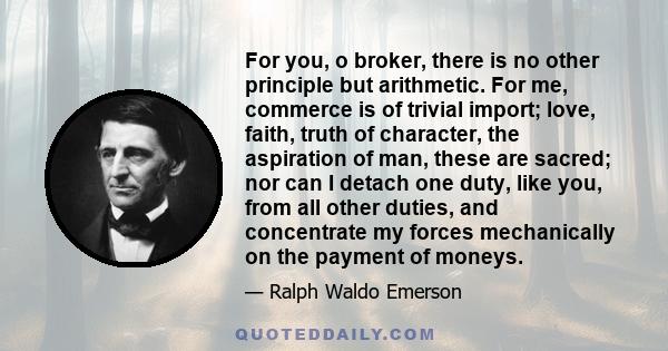 For you, o broker, there is no other principle but arithmetic. For me, commerce is of trivial import; love, faith, truth of character, the aspiration of man, these are sacred; nor can I detach one duty, like you, from