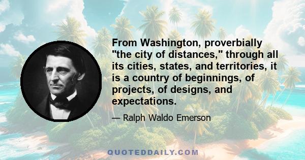 From Washington, proverbially the city of distances, through all its cities, states, and territories, it is a country of beginnings, of projects, of designs, and expectations.