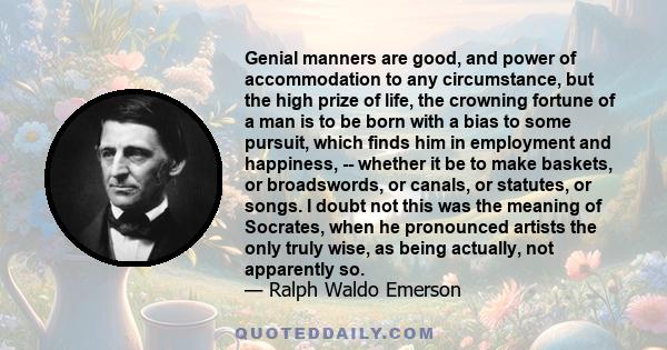 Genial manners are good, and power of accommodation to any circumstance, but the high prize of life, the crowning fortune of a man is to be born with a bias to some pursuit, which finds him in employment and happiness,