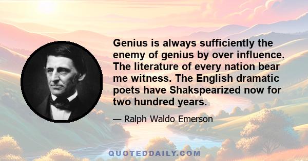 Genius is always sufficiently the enemy of genius by over influence. The literature of every nation bear me witness. The English dramatic poets have Shakspearized now for two hundred years.