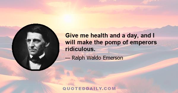 Give me health and a day, and I will make the pomp of emperors ridiculous.