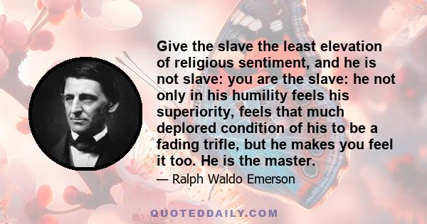 Give the slave the least elevation of religious sentiment, and he is not slave: you are the slave: he not only in his humility feels his superiority, feels that much deplored condition of his to be a fading trifle, but