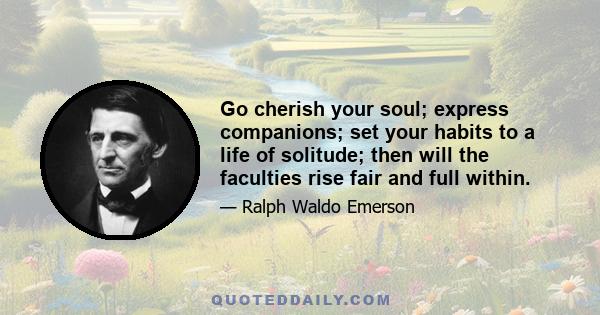 Go cherish your soul; express companions; set your habits to a life of solitude; then will the faculties rise fair and full within.