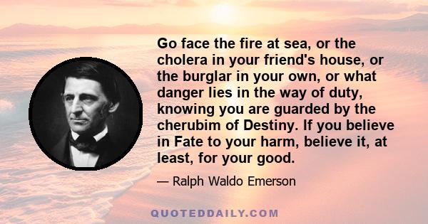 Go face the fire at sea, or the cholera in your friend's house, or the burglar in your own, or what danger lies in the way of duty, knowing you are guarded by the cherubim of Destiny. If you believe in Fate to your