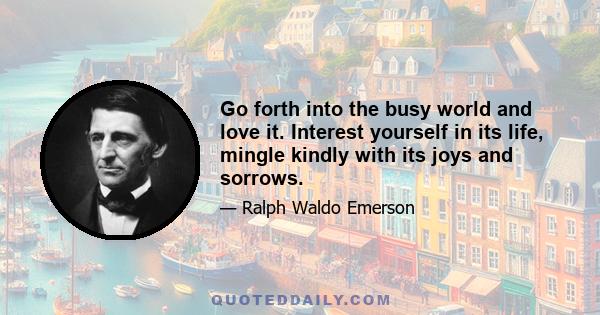 Go forth into the busy world and love it. Interest yourself in its life, mingle kindly with its joys and sorrows.