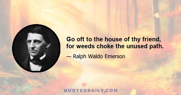 Go oft to the house of thy friend, for weeds choke the unused path.