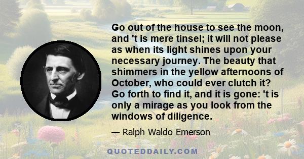 Go out of the house to see the moon, and 't is mere tinsel; it will not please as when its light shines upon your necessary journey. The beauty that shimmers in the yellow afternoons of October, who could ever clutch