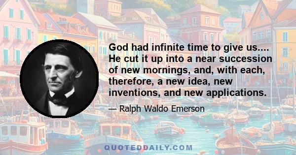 God had infinite time to give us.... He cut it up into a near succession of new mornings, and, with each, therefore, a new idea, new inventions, and new applications.