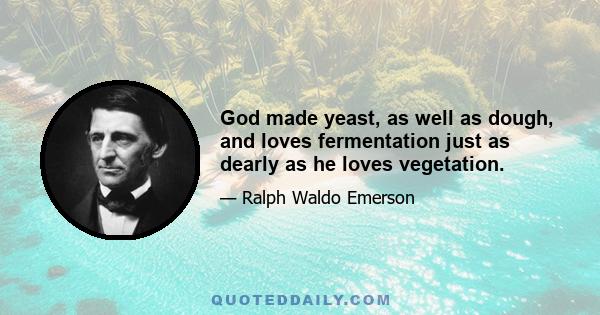 God made yeast, as well as dough, and loves fermentation just as dearly as he loves vegetation.