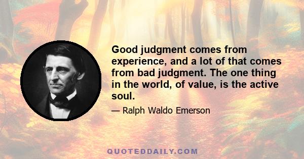 Good judgment comes from experience, and a lot of that comes from bad judgment. The one thing in the world, of value, is the active soul.