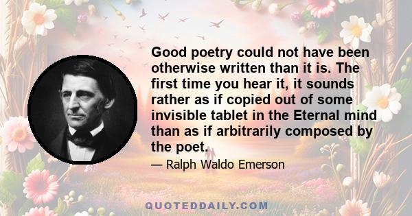 Good poetry could not have been otherwise written than it is. The first time you hear it, it sounds rather as if copied out of some invisible tablet in the Eternal mind than as if arbitrarily composed by the poet.