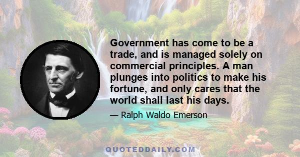 Government has come to be a trade, and is managed solely on commercial principles. A man plunges into politics to make his fortune, and only cares that the world shall last his days.