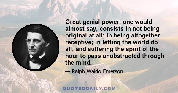 Great genial power, one would almost say, consists in not being original at all; in being altogether receptive; in letting the world do all, and suffering the spirit of the hour to pass unobstructed through the mind.