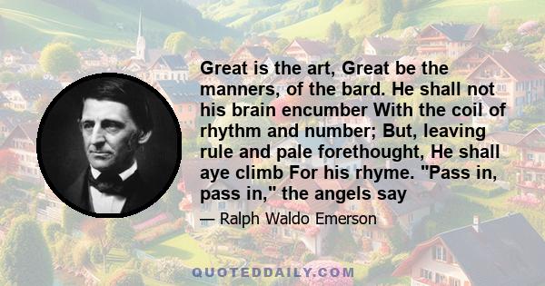 Great is the art, Great be the manners, of the bard. He shall not his brain encumber With the coil of rhythm and number; But, leaving rule and pale forethought, He shall aye climb For his rhyme. Pass in, pass in, the