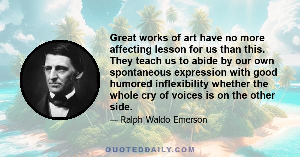 Great works of art have no more affecting lesson for us than this. They teach us to abide by our own spontaneous expression with good humored inflexibility whether the whole cry of voices is on the other side.