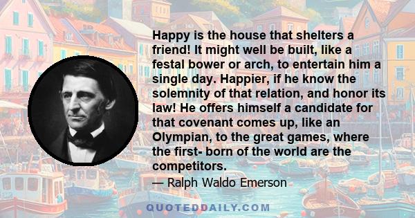 Happy is the house that shelters a friend! It might well be built, like a festal bower or arch, to entertain him a single day. Happier, if he know the solemnity of that relation, and honor its law! He offers himself a