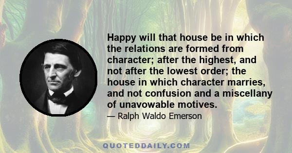 Happy will that house be in which the relations are formed from character; after the highest, and not after the lowest order; the house in which character marries, and not confusion and a miscellany of unavowable