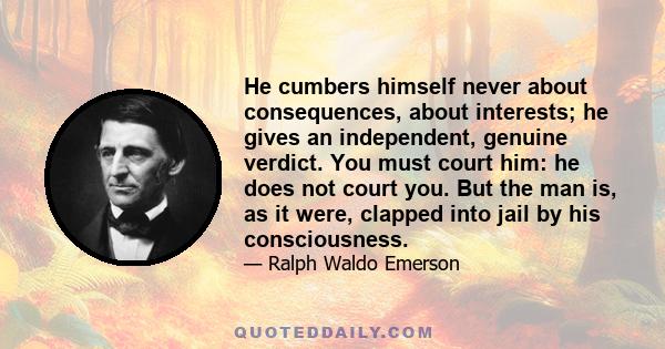 He cumbers himself never about consequences, about interests; he gives an independent, genuine verdict. You must court him: he does not court you. But the man is, as it were, clapped into jail by his consciousness.