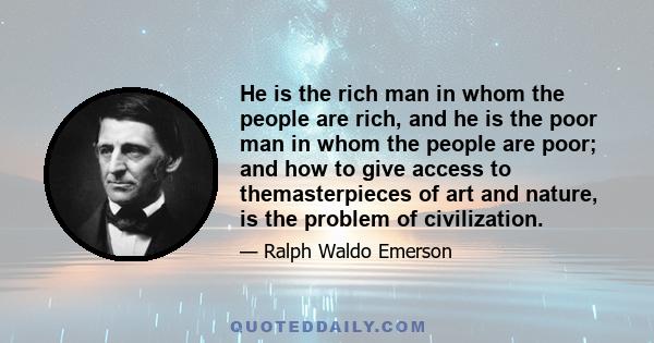 He is the rich man in whom the people are rich, and he is the poor man in whom the people are poor; and how to give access to themasterpieces of art and nature, is the problem of civilization.