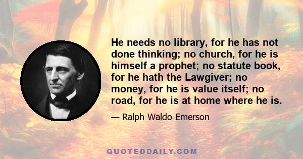 He needs no library, for he has not done thinking; no church, for he is himself a prophet; no statute book, for he hath the Lawgiver; no money, for he is value itself; no road, for he is at home where he is.