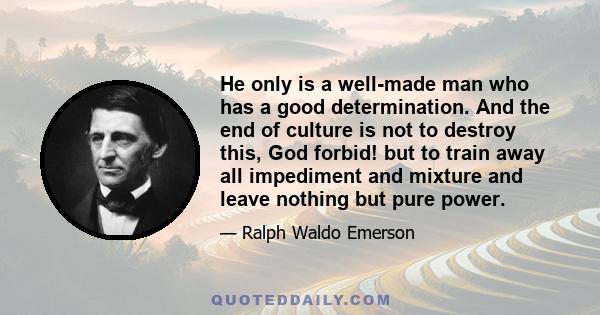 He only is a well-made man who has a good determination. And the end of culture is not to destroy this, God forbid! but to train away all impediment and mixture and leave nothing but pure power.