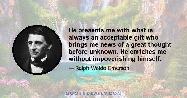 He presents me with what is always an acceptable gift who brings me news of a great thought before unknown. He enriches me without impoverishing himself.