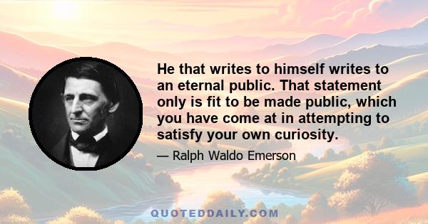 He that writes to himself writes to an eternal public. That statement only is fit to be made public, which you have come at in attempting to satisfy your own curiosity.