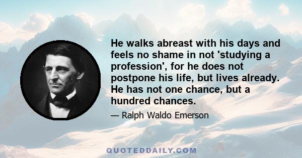 He walks abreast with his days and feels no shame in not 'studying a profession', for he does not postpone his life, but lives already. He has not one chance, but a hundred chances.