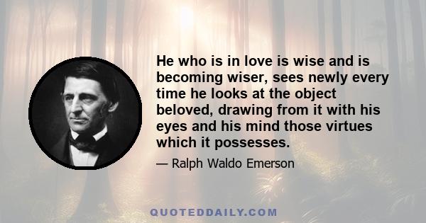 He who is in love is wise and is becoming wiser, sees newly every time he looks at the object beloved, drawing from it with his eyes and his mind those virtues which it possesses.