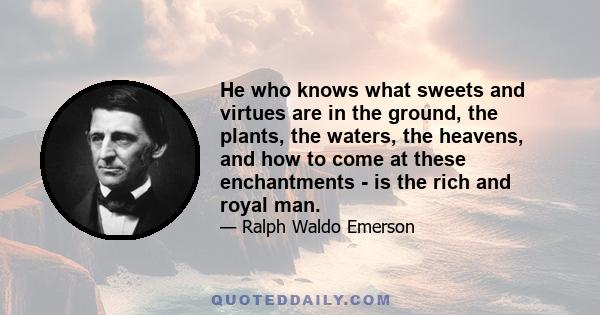 He who knows what sweets and virtues are in the ground, the plants, the waters, the heavens, and how to come at these enchantments - is the rich and royal man.