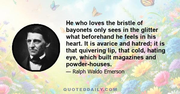 He who loves the bristle of bayonets only sees in the glitter what beforehand he feels in his heart. It is avarice and hatred; it is that quivering lip, that cold, hating eye, which built magazines and powder-houses.