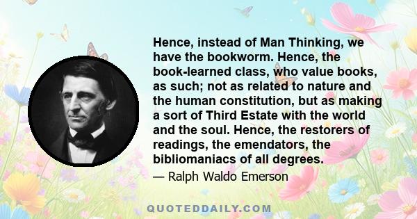 Hence, instead of Man Thinking, we have the bookworm. Hence, the book-learned class, who value books, as such; not as related to nature and the human constitution, but as making a sort of Third Estate with the world and 