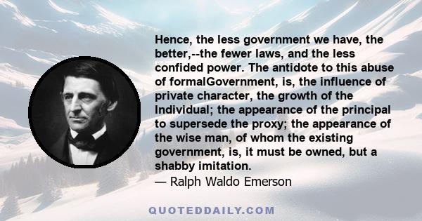 Hence, the less government we have, the better,--the fewer laws, and the less confided power. The antidote to this abuse of formalGovernment, is, the influence of private character, the growth of the Individual; the