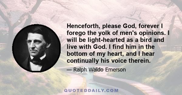 Henceforth, please God, forever I forego the yolk of men's opinions. I will be light-hearted as a bird and live with God. I find him in the bottom of my heart, and I hear continually his voice therein.