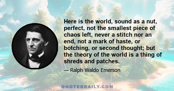 Here is the world, sound as a nut, perfect, not the smallest piece of chaos left, never a stitch nor an end, not a mark of haste, or botching, or second thought; but the theory of the world is a thing of shreds and