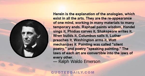 Herein is the explanation of the analogies, which exist in all the arts. They are the re-appearance of one mind, working in many materials to many temporary ends. Raphael paints wisdom, Handel sings it, Phidias carves