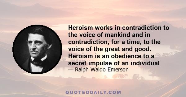 Heroism works in contradiction to the voice of mankind and in contradiction, for a time, to the voice of the great and good. Heroism is an obedience to a secret impulse of an individual