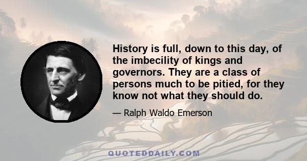 History is full, down to this day, of the imbecility of kings and governors. They are a class of persons much to be pitied, for they know not what they should do.