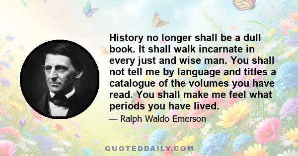 History no longer shall be a dull book. It shall walk incarnate in every just and wise man. You shall not tell me by language and titles a catalogue of the volumes you have read. You shall make me feel what periods you