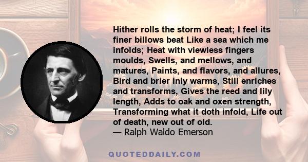 Hither rolls the storm of heat; I feel its finer billows beat Like a sea which me infolds; Heat with viewless fingers moulds, Swells, and mellows, and matures, Paints, and flavors, and allures, Bird and brier inly