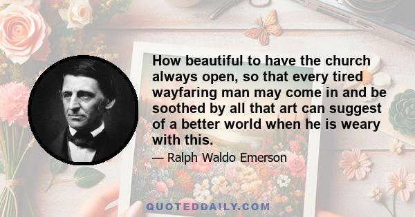 How beautiful to have the church always open, so that every tired wayfaring man may come in and be soothed by all that art can suggest of a better world when he is weary with this.