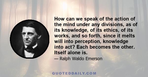 How can we speak of the action of the mind under any divisions, as of its knowledge, of its ethics, of its works, and so forth, since it melts will into perception, knowledge into act? Each becomes the other. Itself