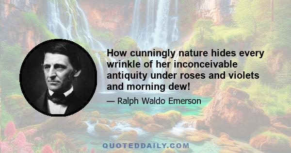 How cunningly nature hides every wrinkle of her inconceivable antiquity under roses and violets and morning dew!