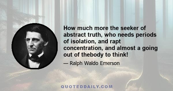 How much more the seeker of abstract truth, who needs periods of isolation, and rapt concentration, and almost a going out of thebody to think!