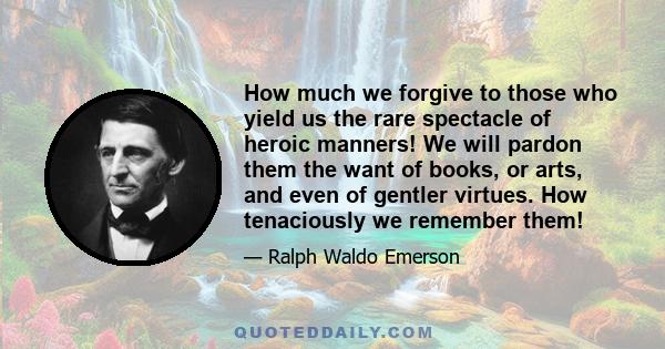 How much we forgive to those who yield us the rare spectacle of heroic manners! We will pardon them the want of books, or arts, and even of gentler virtues. How tenaciously we remember them!